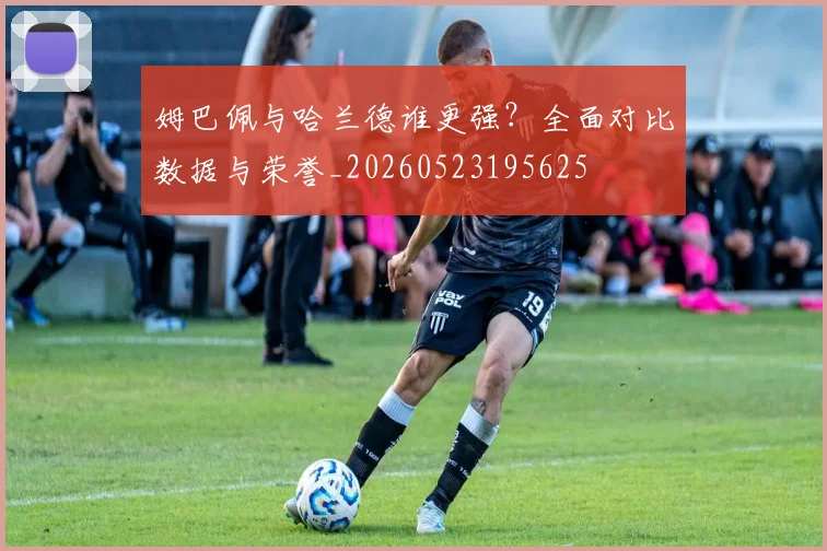 姆巴佩与哈兰德谁更强?全面对比数据与荣誉_20260523195625