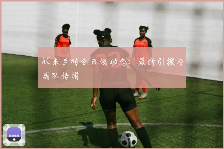 AC米兰转会市场动态:最新引援与离队传闻