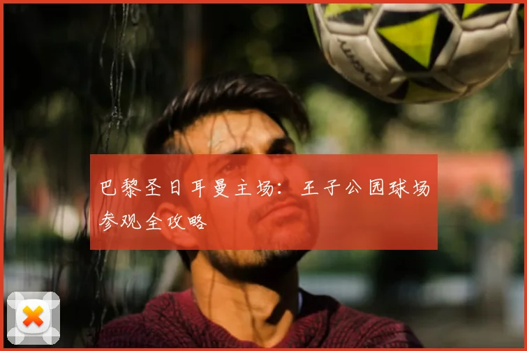 巴黎圣日耳曼主场:王子公园球场参观全攻略