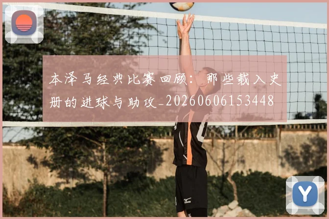 本泽马经典比赛回顾:那些载入史册的进球与助攻_20260606153448