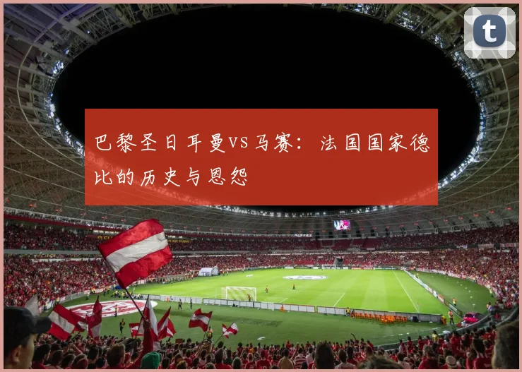 巴黎圣日耳曼vs马赛：法国国家德比的历史与恩怨