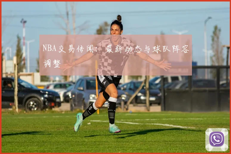 NBA交易传闻：最新动态与球队阵容调整