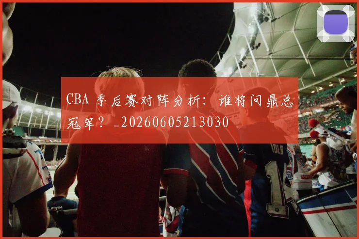 CBA 季后赛对阵分析:谁将问鼎总冠军?_20260605213030