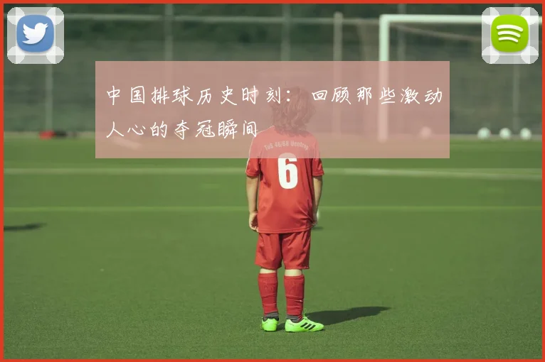 中国排球历史时刻：回顾那些激动人心的夺冠瞬间
