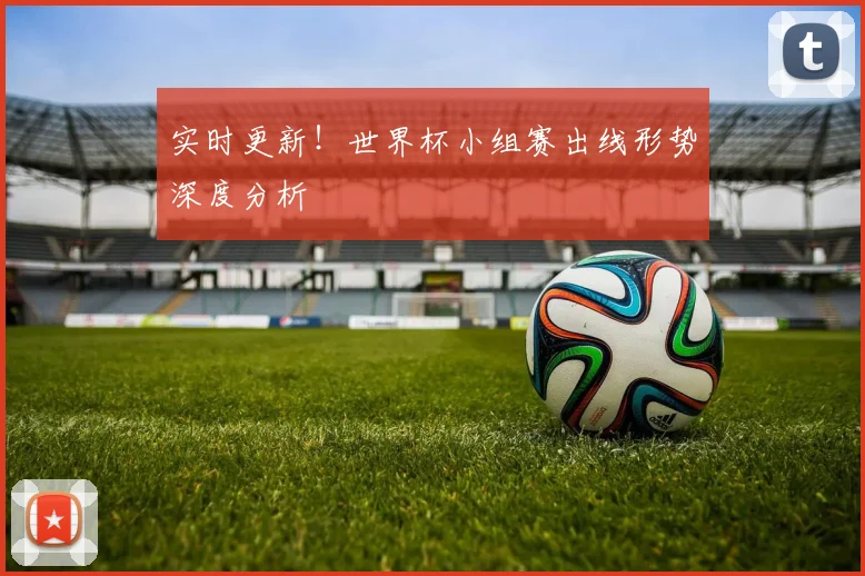 实时更新!世界杯小组赛出线形势深度分析
