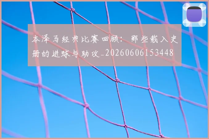 本泽马经典比赛回顾:那些载入史册的进球与助攻_20260606153448