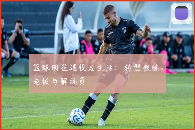 篮球明星退役后生活：转型教练、老板与解说员